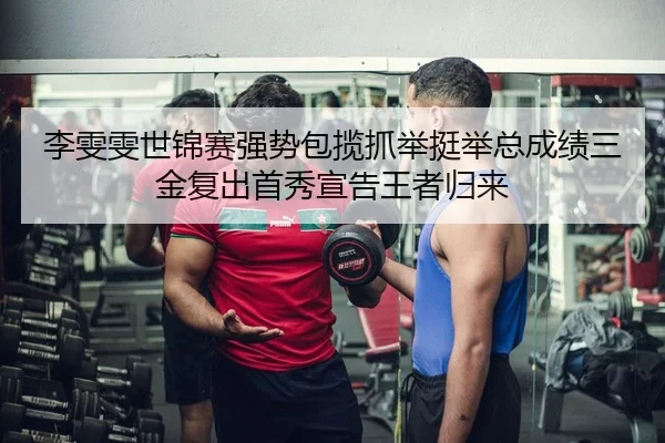 李雯雯世锦赛强势包揽抓举挺举总成绩三金复出首秀宣告王者归来